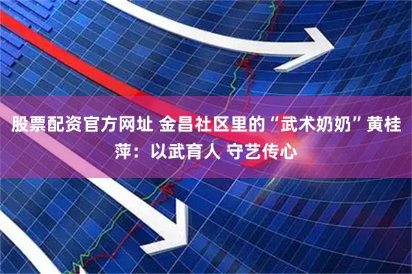 股票配资官方网址 金昌社区里的“武术奶奶”黄桂萍：以武育人 守艺传心