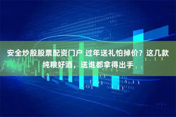 安全炒股股票配资门户 过年送礼怕掉价？这几款纯粮好酒，送谁都拿得出手