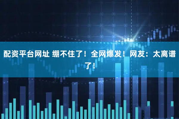 配资平台网址 绷不住了！全网爆发！网友：太离谱了！