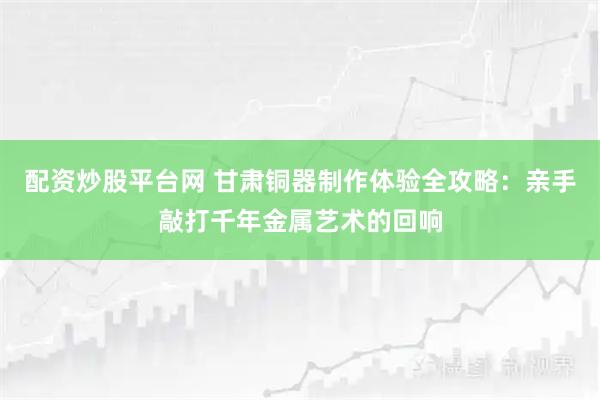 配资炒股平台网 甘肃铜器制作体验全攻略：亲手敲打千年金属艺术的回响
