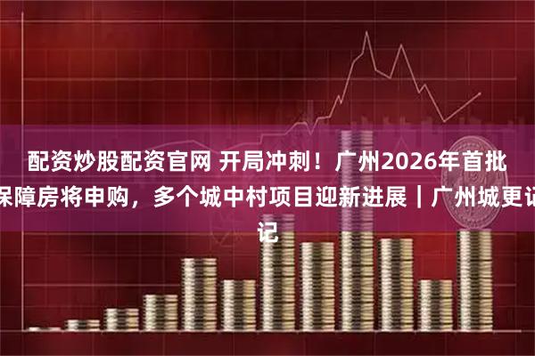 配资炒股配资官网 开局冲刺！广州2026年首批保障房将申购，多个城中村项目迎新进展｜广州城更记