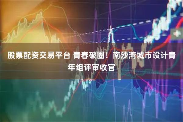 股票配资交易平台 青春破圈！南沙湾城市设计青年组评审收官