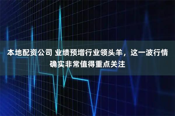 本地配资公司 业绩预增行业领头羊，这一波行情确实非常值得重点关注