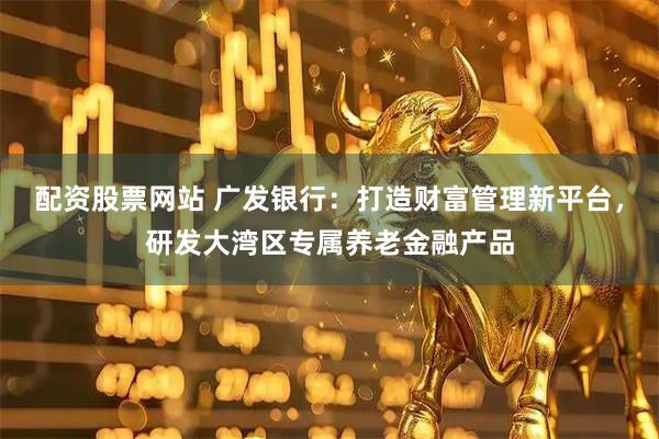 配资股票网站 广发银行：打造财富管理新平台，研发大湾区专属养老金融产品