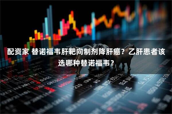 配资家 替诺福韦肝靶向制剂降肝癌？乙肝患者该选哪种替诺福韦？