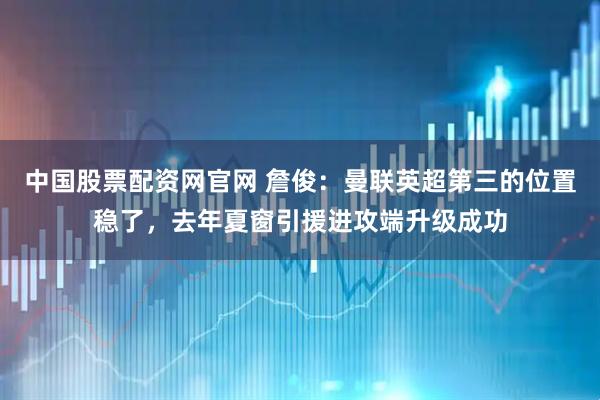中国股票配资网官网 詹俊：曼联英超第三的位置稳了，去年夏窗引援进攻端升级成功