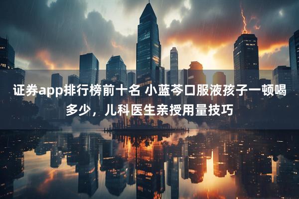 证券app排行榜前十名 小蓝芩口服液孩子一顿喝多少，儿科医生亲授用量技巧