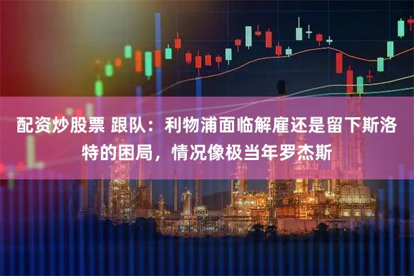 配资炒股票 跟队：利物浦面临解雇还是留下斯洛特的困局，情况像极当年罗杰斯