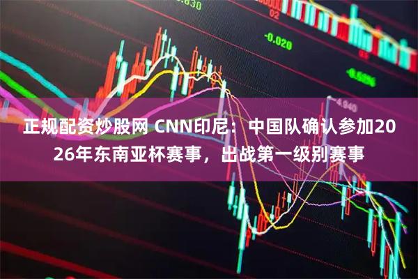 正规配资炒股网 CNN印尼：中国队确认参加2026年东南亚杯赛事，出战第一级别赛事