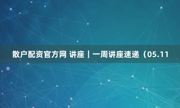 散户配资官方网 讲座｜一周讲座速递（05.11