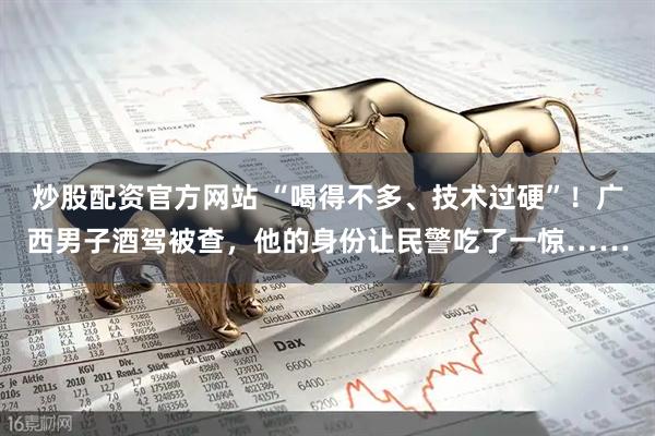 炒股配资官方网站 “喝得不多、技术过硬”！广西男子酒驾被查，他的身份让民警吃了一惊……