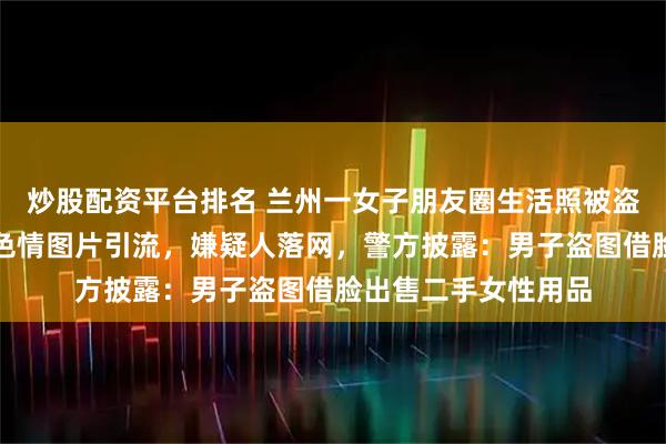 炒股配资平台排名 兰州一女子朋友圈生活照被盗，还被拼接成低俗色情图片引流，嫌疑人落网，警方披露：男子盗图借脸出售二手女性用品