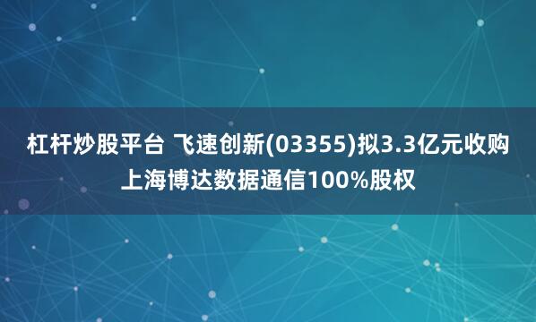杠杆炒股平台 飞速创新(03355)拟3.3亿元收购上海博达数据通信100%股权