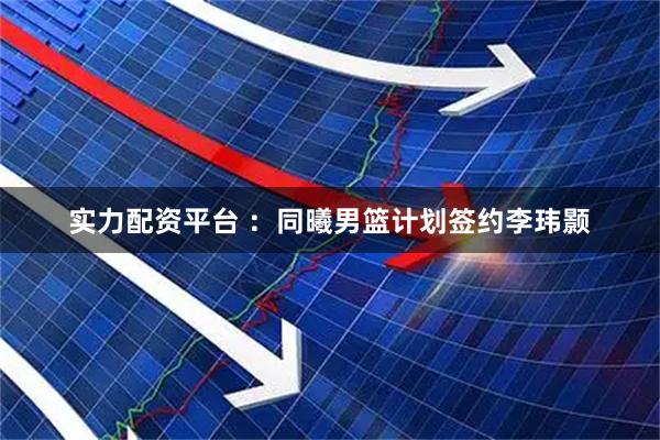 实力配资平台 ：同曦男篮计划签约李玮颢