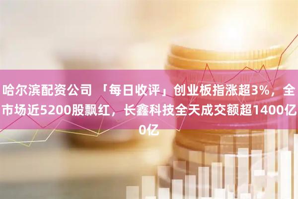 哈尔滨配资公司 「每日收评」创业板指涨超3%，全市场近5200股飘红，长鑫科技全天成交额超1400亿