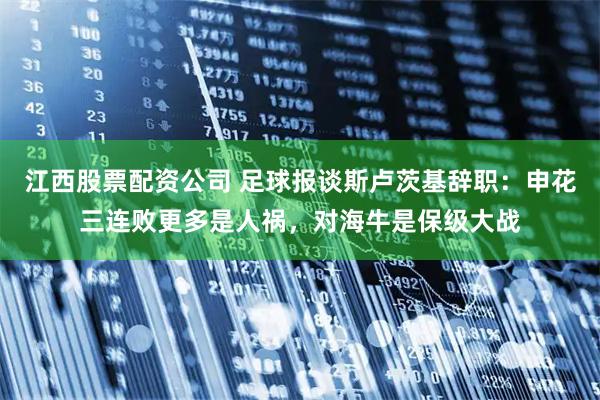 江西股票配资公司 足球报谈斯卢茨基辞职：申花三连败更多是人祸，对海牛是保级大战